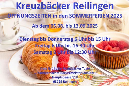 Kreuzbäcker Reilingen

ÖFFNUNGSZEITEN in den SOMMERFERIEN 2025

Ab dem 05.08. bis 13.09.2025

Dienstag bis Donnerstag 6 Uhr bis 15 Uhr
Freitag 6 Uhr bis 16:30 Uhr
Samstag 6 Uhr bis 12:30 Uhr

Viele Grüße Ihr Kreuzbäcker Team
… handgemachte Bäckermeister Qualität!
Hauptstrasse 118
68799 Reilingen
